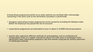 6.luteal-phase pregnancies,(which occur when patients are sterilised after unknowingly
conceiving in the same cycle as the sterilisation procedure is performed)
• Iatrogenic luteal-phase ectopic pregnancies can be caused by occluding the fallopian tubes
before the blastocyst has passed the site of occlusion
• Luteal-phase pregnancies are estimated to occur in about 2–3/1000 interval procedures
• women who used more effective methods of contraception, such as combined oral
contraception (COC) or a copper intrauterine device (Cu-IUD), prior to sterilisation had a
significantly lower luteal-phase pregnancy rate than women using barrier, fertility awareness
or withdrawal methods
 