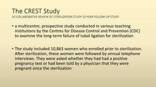 The CREST Study
US COLLABORATIVE REVIEW OF STERILIZATION STUDY-10 YEAR FOLLOW UP STUDY.
• a multicentre, prospective study conducted in various teaching
institutions by the Centres for Disease Control and Prevention (CDC)
to examine the long-term failure of tubal ligation for sterilization
• The study included 10,863 women who enrolled prior to sterilization.
After sterilization, these women were followed by annual telephone
interviews. They were asked whether they had had a positive
pregnancy test or had been told by a physician that they were
pregnant since the sterilization
 