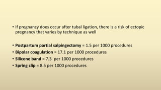 • If pregnancy does occur after tubal ligation, there is a risk of ectopic
pregnancy that varies by technique as well
• Postpartum partial salpingectomy = 1.5 per 1000 procedures
• Bipolar coagulation = 17.1 per 1000 procedures
• Silicone band = 7.3 per 1000 procedures
• Spring clip = 8.5 per 1000 procedures
 
