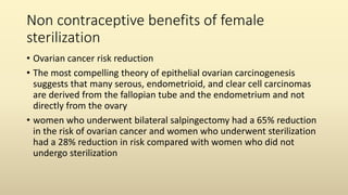 Non contraceptive benefits of female
sterilization
• Ovarian cancer risk reduction
• The most compelling theory of epithelial ovarian carcinogenesis
suggests that many serous, endometrioid, and clear cell carcinomas
are derived from the fallopian tube and the endometrium and not
directly from the ovary
• women who underwent bilateral salpingectomy had a 65% reduction
in the risk of ovarian cancer and women who underwent sterilization
had a 28% reduction in risk compared with women who did not
undergo sterilization
 