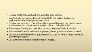 • Usually performed without the need for anaesthesia
• Involves a hysteroscope being inserted into the vagina and cervix
vaginoscopically or by using a speculum
• Flexible micro-inserts (Essure) are then passed through the hysteroscope
and inserted into the proximal section of each fallopian tube
• This causes fibrosis and occlusion of tube permanently in 3 months
• Thus until successful occlusion is proven, back-up contraception is need
• Occlusion is confirmed by X-ray, ultrasound scan or HSG at least 3 months
after the procedure
• USS is the current choice rather radio images.
 