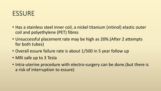 ESSURE
• Has a stainless steel inner coil, a nickel titanium (nitinol) elastic outer
coil and polyethylene (PET) fibres
• Unsuccessful placement rate may be high as 20%.(After 2 attempts
for both tubes)
• Overall essure failure rate is about 1/500 in 5 year follow up
• MRI safe up to 3 Tesla
• Intra-uterine procedure with electro-surgery can be done.(but there is
a risk of interruption to essure)
 