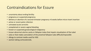 Contraindications for Essure
• uncertainty about ending fertility
• pregnancy or suspected pregnancy
• delivery or abortion of a second-trimester pregnancy <6 weeks before micro-insert insertion
• active or recent pelvic infection
• untreated acute cervicitis
• unexplained or severe vaginal bleeding
• known or suspected gynaecological malignancy
• known abnormal uterine cavity or fallopian tubes that impairs visualization of the tubal
• ostia or that makes cannulation of the proximal fallopian tube difficult/impossible
• allergy to contrast media used for HSG
• women taking corticosteroids.
 