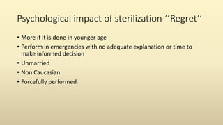 Psychological impact of sterilization-’’Regret’’
• More if it is done in younger age
• Perform in emergencies with no adequate explanation or time to
make informed decision
• Unmarried
• Non Caucasian
• Forcefully performed
 