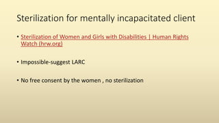 Sterilization for mentally incapacitated client
• Sterilization of Women and Girls with Disabilities | Human Rights
Watch (hrw.org)
• Impossible-suggest LARC
• No free consent by the women , no sterilization
 