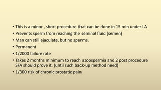 • This is a minor , short procedure that can be done in 15 min under LA
• Prevents sperm from reaching the seminal fluid (semen)
• Man can still ejaculate, but no sperms.
• Permanent
• 1/2000 failure rate
• Takes 2 months minimum to reach azoospermia and 2 post procedure
SFA should prove it. (until such back-up method need)
• 1/300 risk of chronic prostatic pain
 