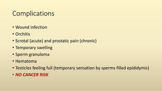 Complications
• Wound infection
• Orchitis
• Scrotal (acute) and prostatic pain (chronic)
• Temporary swelling
• Sperm granuloma
• Hematoma
• Testicles feeling full (temporary sensation by sperms filled epididymis)
• NO CANCER RISK
 