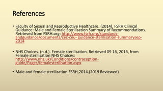 References
• Faculty of Sexual and Reproductive Healthcare. (2014). FSRH Clinical
Guidance: Male and Female Sterilisation Summary of Recommendations.
Retrieved from FSRH.org: http://www.fsrh.org/standards-
andguidance/documents/cec-ceu- guidance-sterilisation-summarysep-
2014
• NHS Choices. (n.d.). Female sterilisation. Retrieved 09 16, 2016, from
Female sterilisation NHS Choices:
http://www.nhs.uk/Conditions/contraception-
guide/Pages/femalesterilisation.aspx
• Male and female sterilization.FSRH,2014.(2019 Reviewed)
 