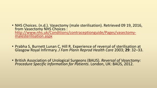 • NHS Choices. (n.d.). Vasectomy (male sterilisation). Retrieved 09 19, 2016,
from Vasectomy NHS Choices :
http://www.nhs.uk/Conditions/contraceptionguide/Pages/vasectomy-
malesterilisation.aspx
• Prabha S, Burnett Lunan C, Hill R. Experience of reversal of sterilisation at
Glasgow Royal Infirmary. J Fam Plann Reprod Health Care 2003; 29: 32–33.
• British Association of Urological Surgeons (BAUS). Reversal of Vasectomy:
Procedure Specific Information for Patients. London, UK: BAUS, 2012.
 