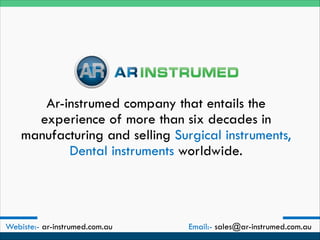 Ar-instrumed company that entails the
experience of more than six decades in
manufacturing and selling Surgical instruments,
Dental instruments worldwide.
Webiste:- ar-instrumed.com.au Email:- sales@ar-instrumed.com.au
 