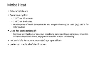 Moist Heat
• Saturated steam
• Common cycles:
• 121°C for 15 minutes
• 134°C for 3 minutes
• Other cycles of lower temperature and longer time may be used (e.g. 115°C for
30 minutes)
• Used for sterilization of:
• terminal sterilization of aqueous injections, ophthalmic preparations, irrigation
& hemodialysis solutions, equipment used in aseptic processing
• not suitable for non-aqueous/dry preparations
• preferred method of sterilization
 