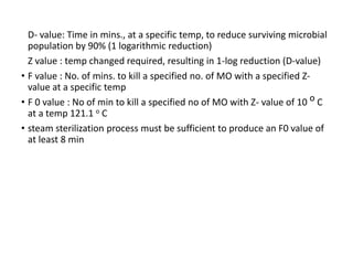 D- value: Time in mins., at a specific temp, to reduce surviving microbial
population by 90% (1 logarithmic reduction)
Z value : temp changed required, resulting in 1-log reduction (D-value)
• F value : No. of mins. to kill a specified no. of MO with a specified Z-
value at a specific temp
• F 0 value : No of min to kill a specified no of MO with Z- value of 10 o C
at a temp 121.1 o C
• steam sterilization process must be sufficient to produce an F0 value of
at least 8 min
 