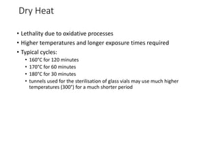Dry Heat
• Lethality due to oxidative processes
• Higher temperatures and longer exposure times required
• Typical cycles:
• 160°C for 120 minutes
• 170°C for 60 minutes
• 180°C for 30 minutes
• tunnels used for the sterilisation of glass vials may use much higher
temperatures (300°) for a much shorter period
 