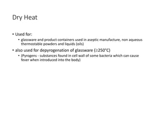 Dry Heat
• Used for:
• glassware and product containers used in aseptic manufacture, non aqueous
thermostable powders and liquids (oils)
• also used for depyrogenation of glassware (250°C)
• (Pyrogens - substances found in cell wall of some bacteria which can cause
fever when introduced into the body)
 
