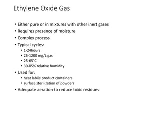 Ethylene Oxide Gas
• Either pure or in mixtures with other inert gases
• Requires presence of moisture
• Complex process
• Typical cycles:
• 1-24hours
• 25-1200 mg/L gas
• 25-65°C
• 30-85% relative humidity
• Used for:
• heat labile product containers
• surface sterilization of powders
• Adequate aeration to reduce toxic residues
 