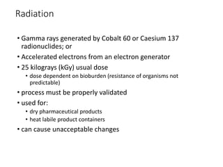 Radiation
• Gamma rays generated by Cobalt 60 or Caesium 137
radionuclides; or
• Accelerated electrons from an electron generator
• 25 kilograys (kGy) usual dose
• dose dependent on bioburden (resistance of organisms not
predictable)
• process must be properly validated
• used for:
• dry pharmaceutical products
• heat labile product containers
• can cause unacceptable changes
 