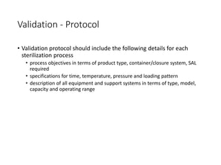 Validation - Protocol
• Validation protocol should include the following details for each
sterilization process
• process objectives in terms of product type, container/closure system, SAL
required
• specifications for time, temperature, pressure and loading pattern
• description of all equipment and support systems in terms of type, model,
capacity and operating range
 