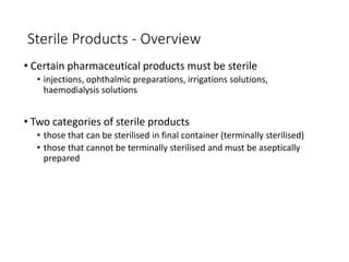 Sterile Products - Overview
• Certain pharmaceutical products must be sterile
• injections, ophthalmic preparations, irrigations solutions,
haemodialysis solutions
• Two categories of sterile products
• those that can be sterilised in final container (terminally sterilised)
• those that cannot be terminally sterilised and must be aseptically
prepared
 