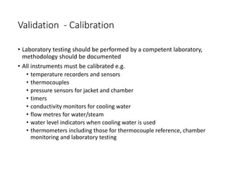 Validation - Calibration
• Laboratory testing should be performed by a competent laboratory,
methodology should be documented
• All instruments must be calibrated e.g.
• temperature recorders and sensors
• thermocouples
• pressure sensors for jacket and chamber
• timers
• conductivity monitors for cooling water
• flow metres for water/steam
• water level indicators when cooling water is used
• thermometers including those for thermocouple reference, chamber
monitoring and laboratory testing
 