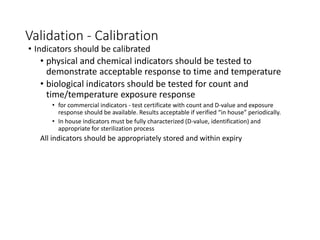 Validation - Calibration
• Indicators should be calibrated
• physical and chemical indicators should be tested to
demonstrate acceptable response to time and temperature
• biological indicators should be tested for count and
time/temperature exposure response
• for commercial indicators - test certificate with count and D-value and exposure
response should be available. Results acceptable if verified “in house” periodically.
• In house indicators must be fully characterized (D-value, identification) and
appropriate for sterilization process
All indicators should be appropriately stored and within expiry
 