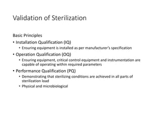 Validation of Sterilization
Basic Principles
• Installation Qualification (IQ)
• Ensuring equipment is installed as per manufacturer’s specification
• Operation Qualification (OQ)
• Ensuring equipment, critical control equipment and instrumentation are
capable of operating within required parameters
• Performance Qualification (PQ)
• Demonstrating that sterilizing conditions are achieved in all parts of
sterilization load
• Physical and microbiological
 