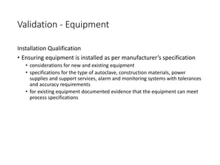 Validation - Equipment
Installation Qualification
• Ensuring equipment is installed as per manufacturer’s specification
• considerations for new and existing equipment
• specifications for the type of autoclave, construction materials, power
supplies and support services, alarm and monitoring systems with tolerances
and accuracy requirements
• for existing equipment documented evidence that the equipment can meet
process specifications
 