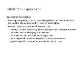 Validation - Equipment
Operational Qualification
• Ensuring equipment, critical control equipment and instrumentation
are capable of operating within required parameters
• Three or more test runs which demonstrate
• controls, alarms, monitoring devices and operation indicators function
• chamber pressure integrity is maintained
• chamber vacuum is maintained (if applicable)
• written procedures accurately reflect equipment operation
• pre-set operation parameters are attained for each run
 