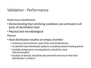 Validation - Performance
Performance Qualification
• Demonstrating that sterilizing conditions are achieved in all
parts of sterilization load
• Physical and microbiological
Physical
• Heat distribution studies on empty chamber
• maximum and minimum cycle times and temperatures
• to identify heat distribution patterns including slowest heating points
• mulitple temperature sensing devices should be used
(thermocouples)
• location of devices should be documented and ensure that heat
distribution is uniform
 