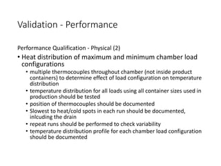 Validation - Performance
Performance Qualification - Physical (2)
• Heat distribution of maximum and minimum chamber load
configurations
• multiple thermocouples throughout chamber (not inside product
containers) to determine effect of load configuration on temperature
distribution
• temperature distribution for all loads using all container sizes used in
production should be tested
• position of thermocouples should be documented
• Slowest to heat/cold spots in each run should be documented,
inlcuding the drain
• repeat runs should be performed to check variability
• temperature distribution profile for each chamber load configuration
should be documented
 