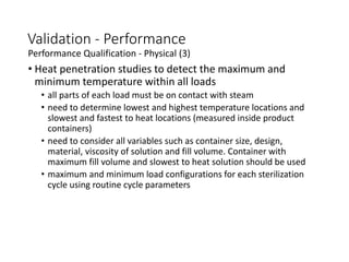 Validation - Performance
Performance Qualification - Physical (3)
• Heat penetration studies to detect the maximum and
minimum temperature within all loads
• all parts of each load must be on contact with steam
• need to determine lowest and highest temperature locations and
slowest and fastest to heat locations (measured inside product
containers)
• need to consider all variables such as container size, design,
material, viscosity of solution and fill volume. Container with
maximum fill volume and slowest to heat solution should be used
• maximum and minimum load configurations for each sterilization
cycle using routine cycle parameters
 