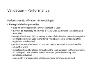 Validation - Performance
Performance Qualification - Microbiological
• Biological challenge studies
• used when Probability of Survival approach is used
• may not be necessary when cycle is > 121°C for 15 minutes (except US and
Australia)
• biological indicators (BI) containing spores of Geobacillus stearothermophilus
are most commonly used (considered “worst case”). BIs containing other
organisms may be used
• performance studies based on product bioburden require a considerable
amount of work
• indicators should be placed throughout the load, adjacent to thermocouples,
at “cold spots” and slowest to heat locations (identified during heat
penetration studies)
• any growth is unacceptable unless processing errors demonsrated
 