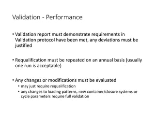 Validation - Performance
• Validation report must demonstrate requirements in
Validation protocol have been met, any deviations must be
justified
• Requalification must be repeated on an annual basis (usually
one run is acceptable)
• Any changes or modifications must be evaluated
• may just require requalification
• any changes to loading patterns, new container/closure systems or
cycle parameters require full validation
 