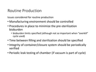 Routine Production
Issues considered for routine production
• Manufacturing environment should be controlled
• Procedures in place to minimize the pre-sterilization
bioburden
• bioburden limits specified (although not so important when “overkill”
cycle used)
• Time between filling and sterilization should be specified
• Integrity of container/closure system should be periodically
verified
• Periodic leak testing of chamber (if vacuum is part of cycle)
 