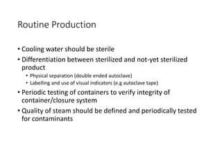 Routine Production
• Cooling water should be sterile
• Differentiation between sterilized and not-yet sterilized
product
• Physical separation (double ended autoclave)
• Labelling and use of visual indicators (e.g autoclave tape)
• Periodic testing of containers to verify integrity of
container/closure system
• Quality of steam should be defined and periodically tested
for contaminants
 