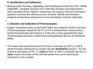 •
B. Qualification and Calibration:
• Mechanically Checking, Upgrading, and Qualifying the Sterilizer Unit : MAIN
CONCERN : complete removal of air from the chamber and replacement
with saturated steam .Modern autoclaves use cycles of vacuum and steam
pulses to increase the efficiency of air removal. IQ/OQ must be done
properly temperature and pressure instrumentation must be calibrated.
•
2. Selection and Calibration of Thermocouples:
• Copper constantan wires coated with Teflon are a popular choice. Accuracy
of thermocouples should be ±0.5°C. 0.1°C in temperature measured by a
faulty thermocouple will produce a 2.3% error in the calculated F0 value.
Thermocouple accuracy is determined using National Bureau of Standards
(NBS).
• "Fo means the equivalent amount of time, in minutes at 121°C or 250 F,
which has been delivered to a product by the sterilization process". For the
practical calculation of F0, "a z-value of 10°C or 18 F is assumed; the term z-
value. means the slope of the thermal death time curve and may be
expressed as the number.
 