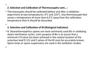 •
2. Selection and Calibration of Thermocouples cont...:
• Thermocouples should be calibrated before and after a validation
experiment at two temperatures: 0°C and 125°C. Any thermocouple that
senses a temperature of more than 0.5°C away from the calibration
temperature then it should be discarded.
•
3. Selection and Calibration of BI (Biological Indicator):
• B. Stearothermophilus spores are most commonly used BIs in validating
steam sterilization cycles. main purpose of BIs is to assure that a
minimum F 0 value has been achieved in the coolest location of the
autoclave load D 121 and Z values of the BI must be accurately known.
Spore strips or spore suspensions are used in the validation studies
•
 