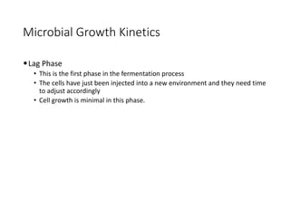 Microbial Growth Kinetics
•Lag Phase
• This is the first phase in the fermentation process
• The cells have just been injected into a new environment and they need time
to adjust accordingly
• Cell growth is minimal in this phase.
 