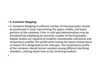 • 4. Container Mapping:
• 4. Container Mapping A sufficient number of thermocouples should
be positioned in areas representing the upper, middle, and lower
portions of the container. Error in cold spot determinations may be
introduced by employing an excessive number of thermocouples.
Repeat studies are required to establish reproducible cold points and
temperature profiles The profile point having the lowest temperature
or lowest F0 is designated as the cold spot. The temperature profile
of the container should remain constant among different sterilizing
chambers, utilizing steam heat as the sterilizing medium.
•
 