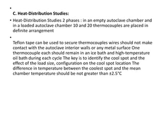 •
C. Heat-Distribution Studies:
• Heat-Distribution Studies 2 phases : in an empty autoclave chamber and
in a loaded autoclave chamber 10 and 20 thermocouples are placed in
definite arrangement
•
Teflon tape can be used to secure thermocouples wires should not make
contact with the autoclave interior walls or any metal surface One
thermocouple each should remain in an ice bath and high-temperature
oil bath during each cycle The key is to identify the cool spot and the
effect of the load size, configuration on the cool spot location The
difference in temperature between the coolest spot and the mean
chamber temperature should be not greater than ±2.5°C
 