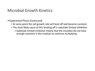 Microbial Growth Kinetics
•Exponential Phase (Continued)
• At some point the cell growth rate will level off and become constant
• The most likely cause of this leveling off is substrate limited inhibition
• Substrate limited inhibition means that the microbes do not have
enough nutrients in the medium to continue multiplying.
 
