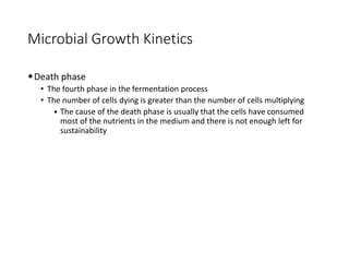Microbial Growth Kinetics
•Death phase
• The fourth phase in the fermentation process
• The number of cells dying is greater than the number of cells multiplying
• The cause of the death phase is usually that the cells have consumed
most of the nutrients in the medium and there is not enough left for
sustainability
 