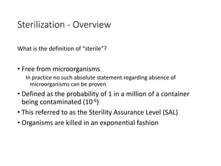 Sterilization - Overview
What is the definition of “sterile”?
• Free from microorganisms
In practice no such absolute statement regarding absence of
microorganisms can be proven
• Defined as the probability of 1 in a million of a container
being contaminated (10-6)
• This referred to as the Sterility Assurance Level (SAL)
• Organisms are killed in an exponential fashion
 