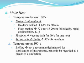 B. Moist Heat
1. Temperature below 100’c
 Pasteurization of milk
 Holder’s method  63’c for 30 min
 Flash method  72’c for 15-20 sec followed by rapid
cooling below 13’c
 Vaccines  vaccine bath for 60’c for one hour
 Serum or body fluids  56’c for one hour
2. Temperature at 100’c
 Boiling  not a recommended method for
sterilization of instruments, can only be regarded as a
means of disinfection
 