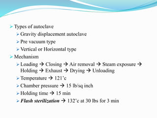  Types of autoclave
 Gravity displacement autoclave
 Pre vacuum type
 Vertical or Horizontal type
 Mechanism
 Loading  Closing  Air removal  Steam exposure 
Holding  Exhaust  Drying  Unloading
 Temperature  121’c
 Chamber pressure  15 lb/sq inch
 Holding time  15 min
 Flash sterilization  132’c at 30 lbs for 3 min
 