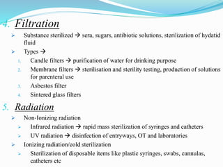 4. Filtration
 Substance sterilized  sera, sugars, antibiotic solutions, sterilization of hydatid
fluid
 Types 
1. Candle filters  purification of water for drinking purpose
2. Membrane filters  sterilisation and sterility testing, production of solutions
for parenteral use
3. Asbestos filter
4. Sintered glass filters
5. Radiation
 Non-Ionizing radiation
 Infrared radiation  rapid mass sterilization of syringes and catheters
 UV radiation  disinfection of entryways, OT and laboratories
 Ionizing radiation/cold sterilization
 Sterilization of disposable items like plastic syringes, swabs, cannulas,
catheters etc
 