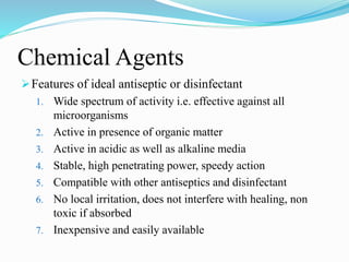 Chemical Agents
Features of ideal antiseptic or disinfectant
1. Wide spectrum of activity i.e. effective against all
microorganisms
2. Active in presence of organic matter
3. Active in acidic as well as alkaline media
4. Stable, high penetrating power, speedy action
5. Compatible with other antiseptics and disinfectant
6. No local irritation, does not interfere with healing, non
toxic if absorbed
7. Inexpensive and easily available
 