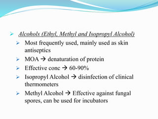  Alcohols (Ethyl, Methyl and Isopropyl Alcohol)
 Most frequently used, mainly used as skin
antiseptics
 MOA  denaturation of protein
 Effective conc  60-90%
 Isopropyl Alcohol  disinfection of clinical
thermometers
 Methyl Alcohol  Effective against fungal
spores, can be used for incubators
 