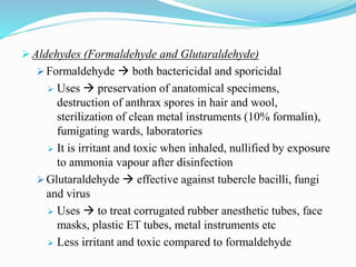  Aldehydes (Formaldehyde and Glutaraldehyde)
 Formaldehyde  both bactericidal and sporicidal
 Uses  preservation of anatomical specimens,
destruction of anthrax spores in hair and wool,
sterilization of clean metal instruments (10% formalin),
fumigating wards, laboratories
 It is irritant and toxic when inhaled, nullified by exposure
to ammonia vapour after disinfection
 Glutaraldehyde  effective against tubercle bacilli, fungi
and virus
 Uses  to treat corrugated rubber anesthetic tubes, face
masks, plastic ET tubes, metal instruments etc
 Less irritant and toxic compared to formaldehyde
 