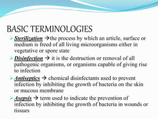 Sterilization the process by which an article, surface or
medium is freed of all living microorganisms either in
vegetative or spore state
Disinfection  it is the destruction or removal of all
pathogenic organisms, or organisms capable of giving rise
to infection
Antiseptics  chemical disinfectants used to prevent
infection by inhibiting the growth of bacteria on the skin
or mucous membrane
Asepsis  term used to indicate the prevention of
infection by inhibiting the growth of bacteria in wounds or
tissues
BASIC TERMINOLOGIES
 
