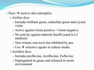 Dyes  used in skin antiseptics
Aniline dyes
 Includes brilliant green, malachite green and crystal
violet
 Active against Gram positive > Gram negative
 No activity against tubercle bacilli (used in LJ
medium)
 Non irritant, non toxic but inhibited by pus
 Use  selective agents in culture media
Acridine dyes
 Includes proflavine, Acriflavine, Euflavine
 Impregnated in gauze and released in moist
environment
 